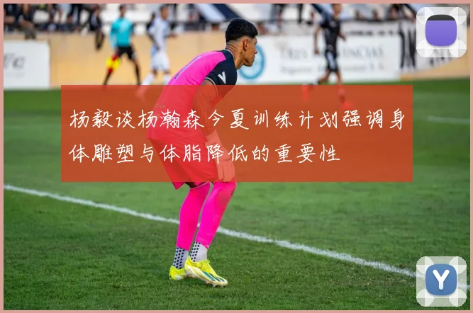 杨毅谈杨瀚森今夏训练计划强调身体雕塑与体脂降低的重要性