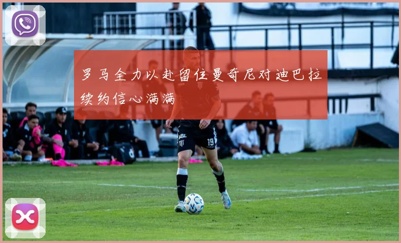 罗马全力以赴留住曼奇尼对迪巴拉续约信心满满