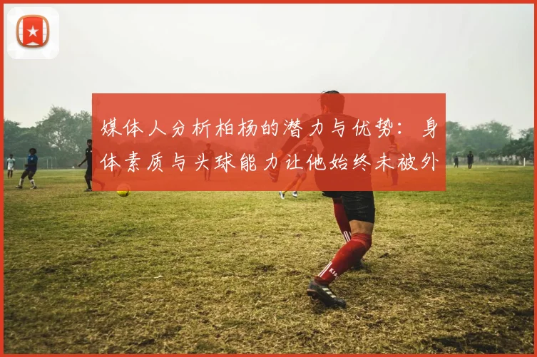 媒体人分析柏杨的潜力与优势：身体素质与头球能力让他始终未被外教放弃
