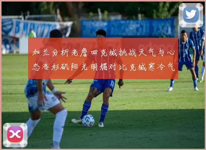 加兰分析老詹回克城挑战天气与心态洛杉矶阳光明媚对比克城寒冷气候
